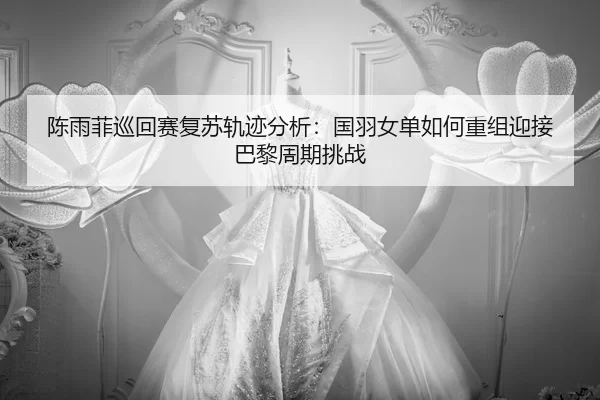 陈雨菲巡回赛复苏轨迹分析：国羽女单如何重组迎接巴黎周期挑战