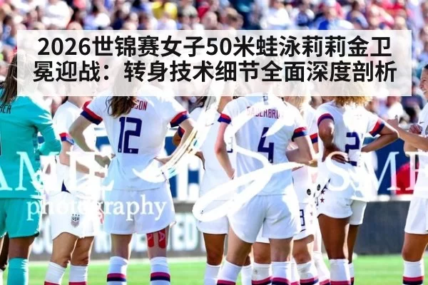2026世锦赛女子50米蛙泳莉莉金卫冕迎战：转身技术细节全面深度剖析