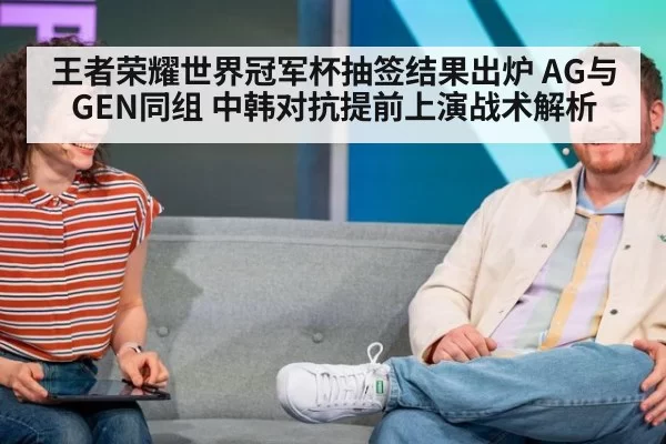 王者荣耀世界冠军杯抽签结果出炉 AG与GEN同组 中韩对抗提前上演战术解析