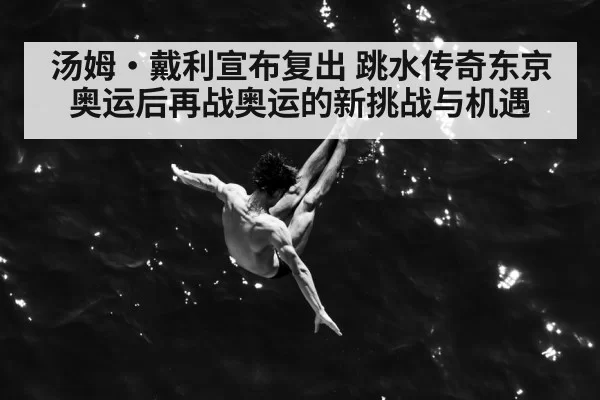 汤姆·戴利宣布复出 跳水传奇东京奥运后再战奥运的新挑战与机遇